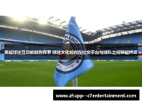 英超球迷互动新趋势探索 球迷文化如何在社交平台与球队之间架起桥梁