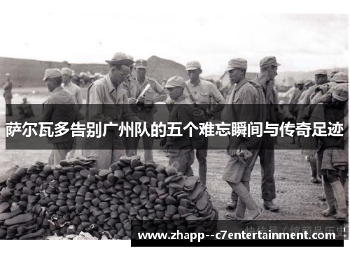 萨尔瓦多告别广州队的五个难忘瞬间与传奇足迹