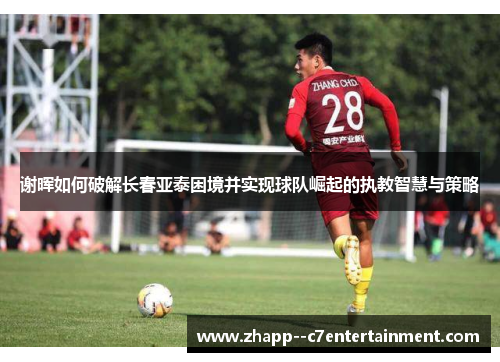 谢晖如何破解长春亚泰困境并实现球队崛起的执教智慧与策略