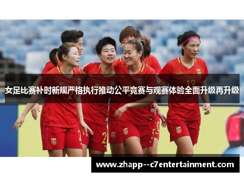 女足比赛补时新规严格执行推动公平竞赛与观赛体验全面升级再升级