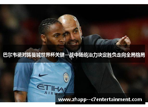 巴尔韦德对阵曼城世界杯关键一战中场统治力决定胜负走向全局格局